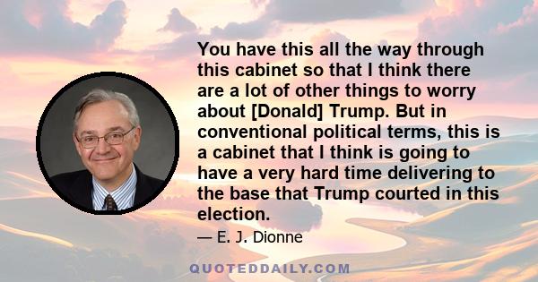 You have this all the way through this cabinet so that I think there are a lot of other things to worry about [Donald] Trump. But in conventional political terms, this is a cabinet that I think is going to have a very