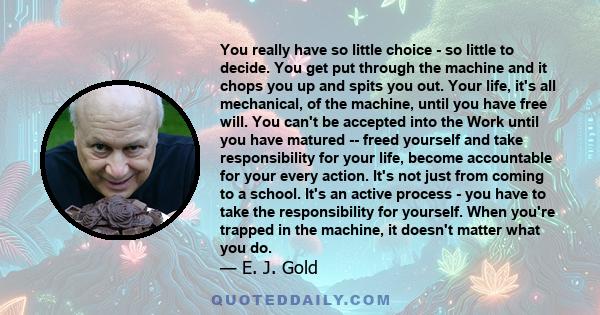 You really have so little choice - so little to decide. You get put through the machine and it chops you up and spits you out. Your life, it's all mechanical, of the machine, until you have free will. You can't be