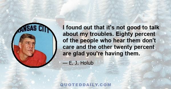 I found out that it's not good to talk about my troubles. Eighty percent of the people who hear them don't care and the other twenty percent are glad you're having them.