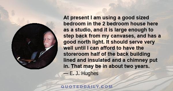 At present I am using a good sized bedroom in the 2 bedroom house here as a studio, and it is large enough to step back from my canvases, and has a good north light. It should serve very well until I can afford to have