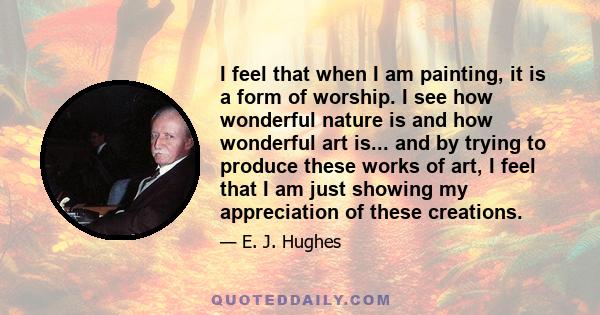 I feel that when I am painting, it is a form of worship. I see how wonderful nature is and how wonderful art is... and by trying to produce these works of art, I feel that I am just showing my appreciation of these