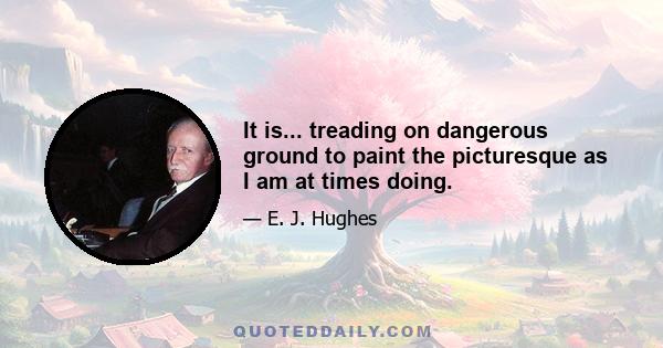 It is... treading on dangerous ground to paint the picturesque as I am at times doing.