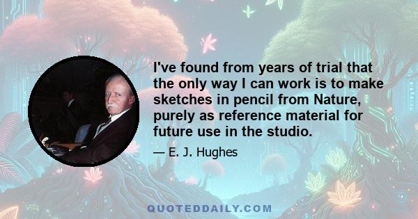 I've found from years of trial that the only way I can work is to make sketches in pencil from Nature, purely as reference material for future use in the studio.