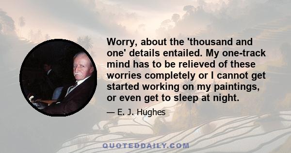 Worry, about the 'thousand and one' details entailed. My one-track mind has to be relieved of these worries completely or I cannot get started working on my paintings, or even get to sleep at night.