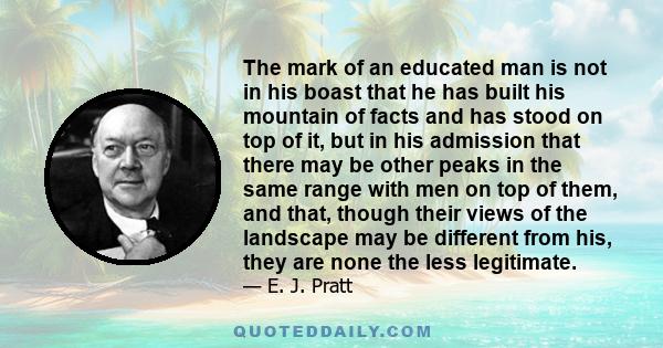 The mark of an educated man is not in his boast that he has built his mountain of facts and has stood on top of it, but in his admission that there may be other peaks in the same range with men on top of them, and that, 