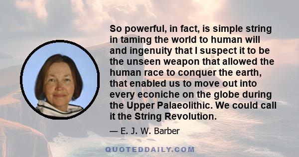 So powerful, in fact, is simple string in taming the world to human will and ingenuity that I suspect it to be the unseen weapon that allowed the human race to conquer the earth, that enabled us to move out into every