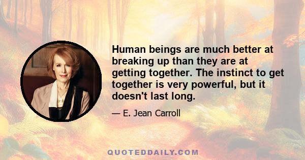 Human beings are much better at breaking up than they are at getting together. The instinct to get together is very powerful, but it doesn't last long.