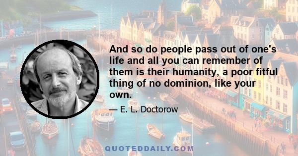 And so do people pass out of one's life and all you can remember of them is their humanity, a poor fitful thing of no dominion, like your own.