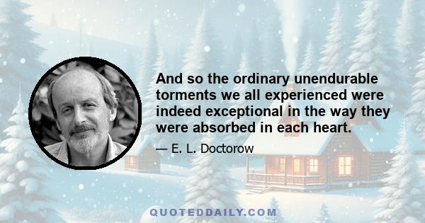 And so the ordinary unendurable torments we all experienced were indeed exceptional in the way they were absorbed in each heart.