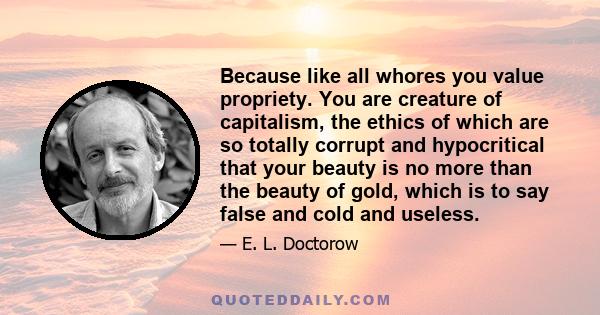 Because like all whores you value propriety. You are creature of capitalism, the ethics of which are so totally corrupt and hypocritical that your beauty is no more than the beauty of gold, which is to say false and