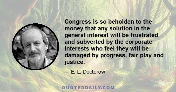 Congress is so beholden to the money that any solution in the general interest will be frustrated and subverted by the corporate interests who feel they will be damaged by progress, fair play and justice.