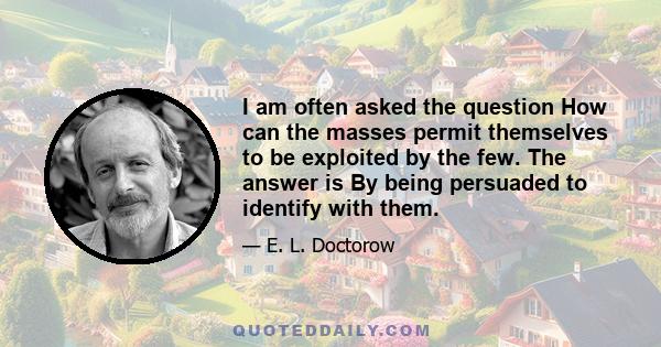 I am often asked the question How can the masses permit themselves to be exploited by the few. The answer is By being persuaded to identify with them.