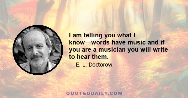 I am telling you what I know—words have music and if you are a musician you will write to hear them.