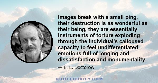 Images break with a small ping, their destruction is as wonderful as their being, they are essentially instruments of torture exploding through the individual's calloused capacity to feel undifferentiated emotions full