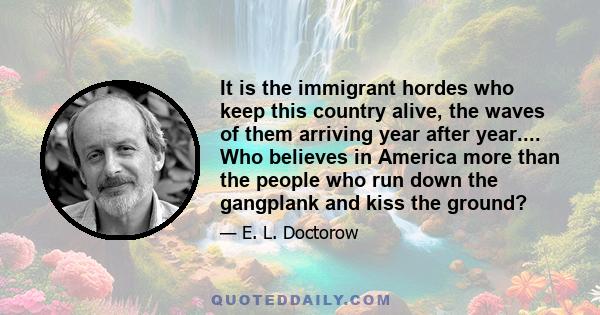 It is the immigrant hordes who keep this country alive, the waves of them arriving year after year.... Who believes in America more than the people who run down the gangplank and kiss the ground?