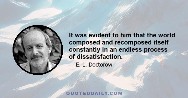 It was evident to him that the world composed and recomposed itself constantly in an endless process of dissatisfaction.