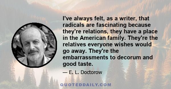 I've always felt, as a writer, that radicals are fascinating because they're relations, they have a place in the American family. They're the relatives everyone wishes would go away. They're the embarrassments to