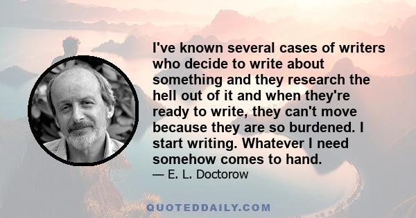 I've known several cases of writers who decide to write about something and they research the hell out of it and when they're ready to write, they can't move because they are so burdened. I start writing. Whatever I