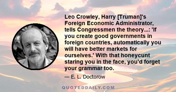 Leo Crowley, Harry [Truman]'s Foreign Economic Administrator, tells Congressmen the theory...: 'If you create good governments in foreign countries, automatically you will have better markets for ourselves.' With that