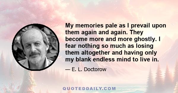 My memories pale as I prevail upon them again and again. They become more and more ghostly. I fear nothing so much as losing them altogether and having only my blank endless mind to live in.