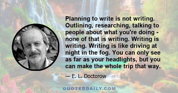 Planning to write is not writing. Outlining, researching, talking to people about what you're doing - none of that is writing. Writing is writing. Writing is like driving at night in the fog. You can only see as far as