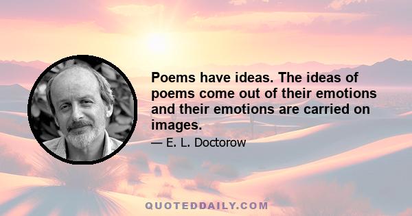 Poems have ideas. The ideas of poems come out of their emotions and their emotions are carried on images.