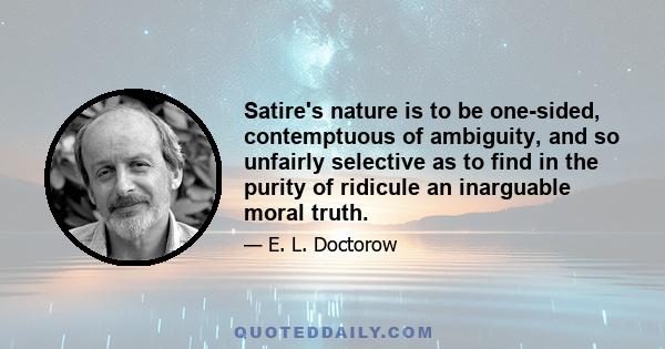 Satire's nature is to be one-sided, contemptuous of ambiguity, and so unfairly selective as to find in the purity of ridicule an inarguable moral truth.