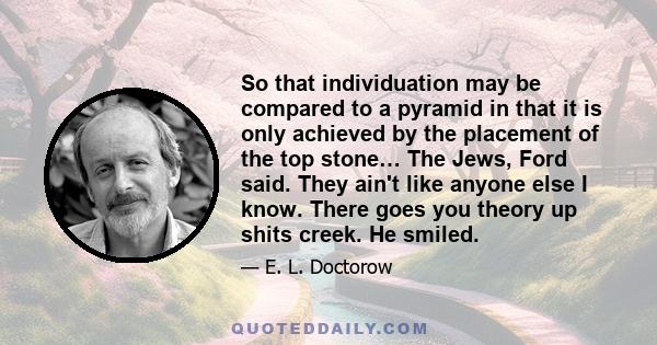 So that individuation may be compared to a pyramid in that it is only achieved by the placement of the top stone… The Jews, Ford said. They ain't like anyone else I know. There goes you theory up shits creek. He smiled.