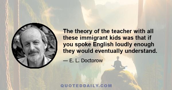 The theory of the teacher with all these immigrant kids was that if you spoke English loudly enough they would eventually understand.