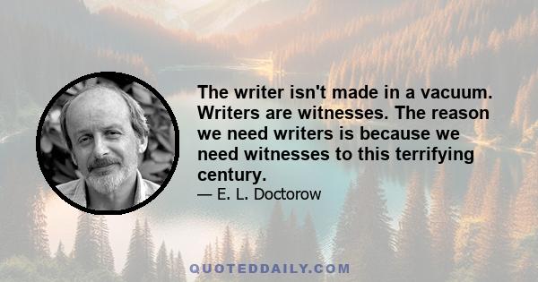 The writer isn't made in a vacuum. Writers are witnesses. The reason we need writers is because we need witnesses to this terrifying century.