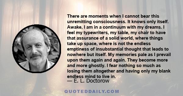 There are moments when I cannot bear this unremitting consciousness. It knows only itself. Awake, I am in a continuum with my dreams. I feel my typewriters, my table, my chair to have that assurance of a solid world,