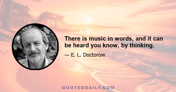 There is music in words, and it can be heard you know, by thinking.