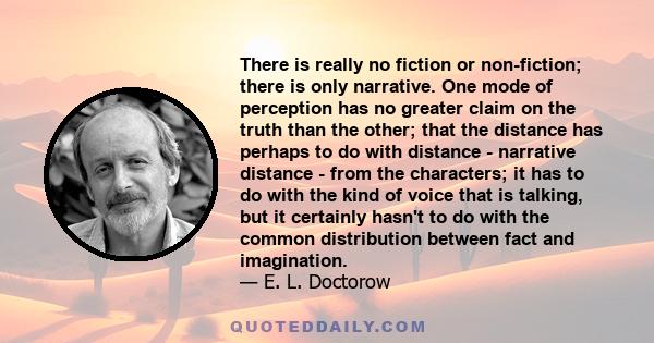 There is really no fiction or non-fiction; there is only narrative. One mode of perception has no greater claim on the truth than the other; that the distance has perhaps to do with distance - narrative distance - from