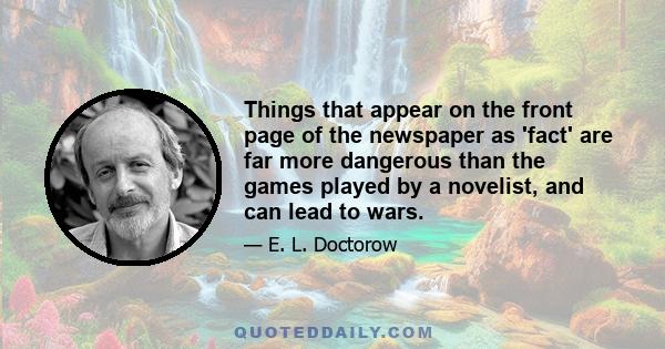 Things that appear on the front page of the newspaper as 'fact' are far more dangerous than the games played by a novelist, and can lead to wars.