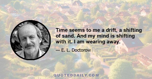 Time seems to me a drift, a shifting of sand. And my mind is shifting with it. I am wearing away.