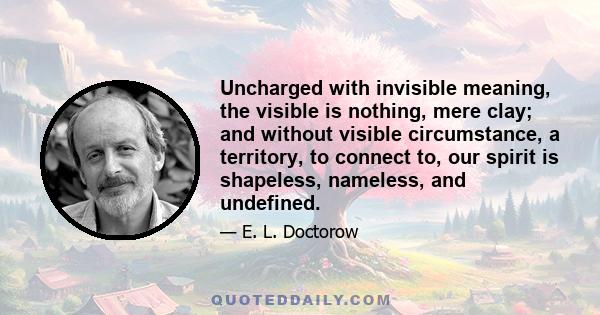 Uncharged with invisible meaning, the visible is nothing, mere clay; and without visible circumstance, a territory, to connect to, our spirit is shapeless, nameless, and undefined.