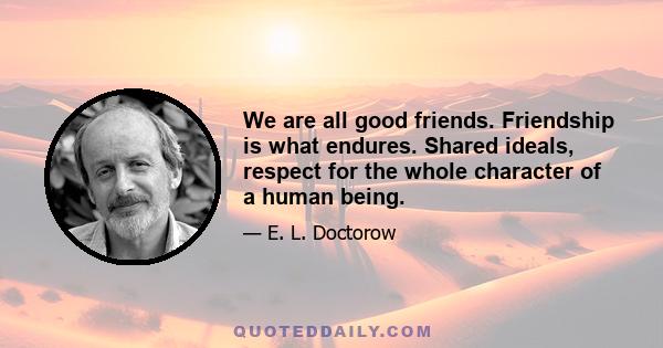 We are all good friends. Friendship is what endures. Shared ideals, respect for the whole character of a human being.