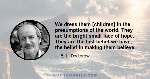 We dress them [children] in the presumptions of the world. They are the bright small face of hope. They are the last belief we have, the belief in making them believe.