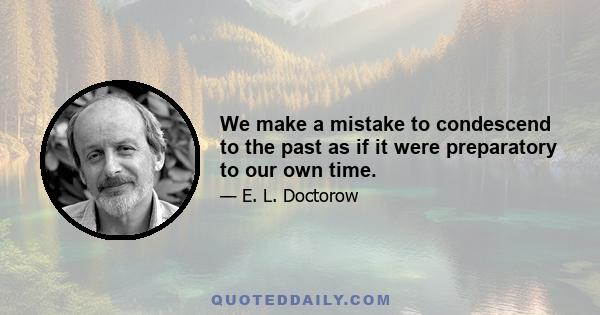 We make a mistake to condescend to the past as if it were preparatory to our own time.