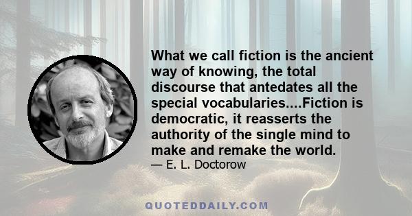 What we call fiction is the ancient way of knowing, the total discourse that antedates all the special vocabularies....Fiction is democratic, it reasserts the authority of the single mind to make and remake the world.