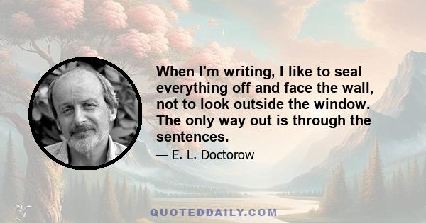 When I'm writing, I like to seal everything off and face the wall, not to look outside the window. The only way out is through the sentences.