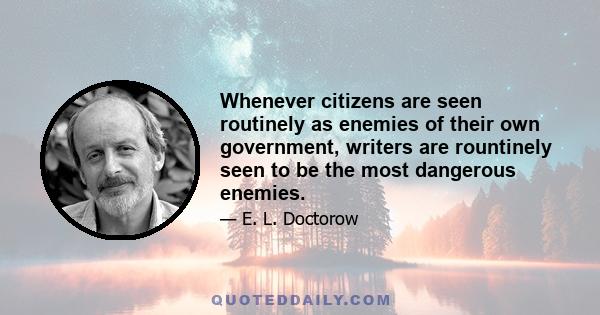 Whenever citizens are seen routinely as enemies of their own government, writers are rountinely seen to be the most dangerous enemies.