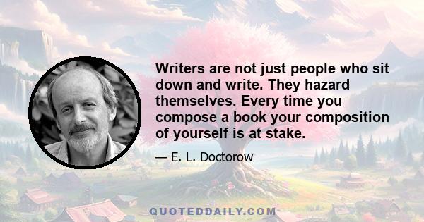 Writers are not just people who sit down and write. They hazard themselves. Every time you compose a book your composition of yourself is at stake.