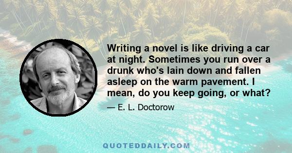 Writing a novel is like driving a car at night. Sometimes you run over a drunk who's lain down and fallen asleep on the warm pavement. I mean, do you keep going, or what?