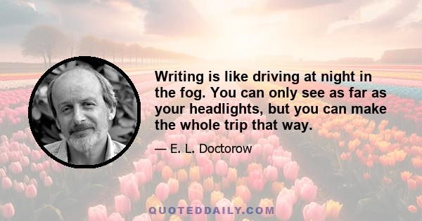 Writing is like driving at night in the fog. You can only see as far as your headlights, but you can make the whole trip that way.