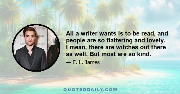 All a writer wants is to be read, and people are so flattering and lovely. I mean, there are witches out there as well. But most are so kind.