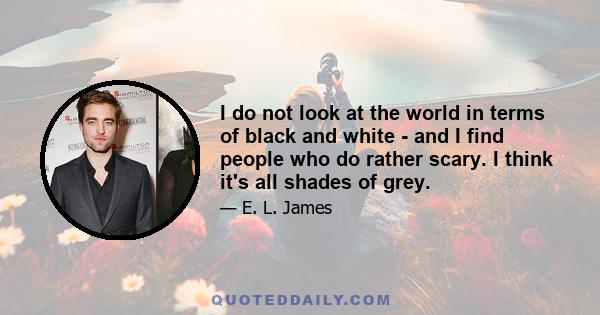 I do not look at the world in terms of black and white - and I find people who do rather scary. I think it's all shades of grey.