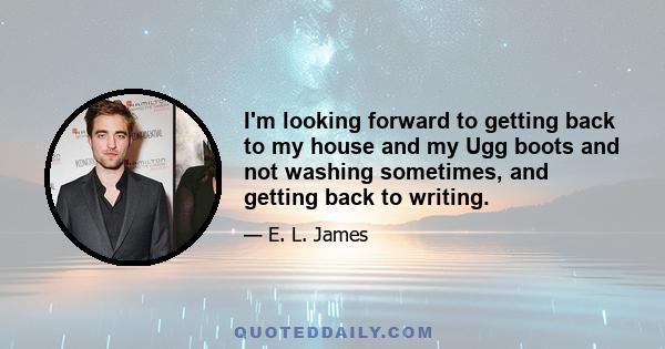 I'm looking forward to getting back to my house and my Ugg boots and not washing sometimes, and getting back to writing.