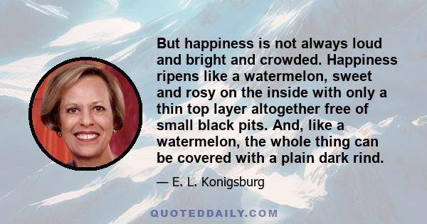 But happiness is not always loud and bright and crowded. Happiness ripens like a watermelon, sweet and rosy on the inside with only a thin top layer altogether free of small black pits. And, like a watermelon, the whole 