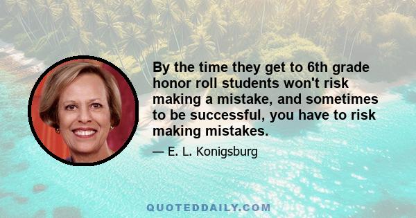 By the time they get to 6th grade honor roll students won't risk making a mistake, and sometimes to be successful, you have to risk making mistakes.